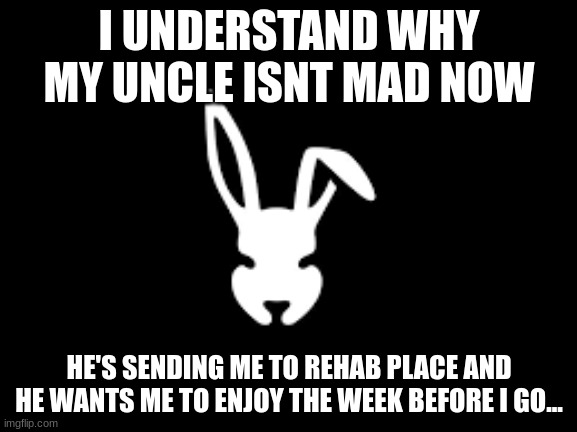 damn im really gonna be in rehab with a bunch of crackheads | I UNDERSTAND WHY MY UNCLE ISNT MAD NOW; HE'S SENDING ME TO REHAB PLACE AND HE WANTS ME TO ENJOY THE WEEK BEFORE I GO... | image tagged in temp | made w/ Imgflip meme maker