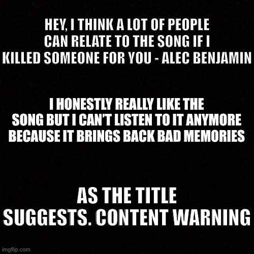 Imma be honest, this song hits home hard for me | HEY, I THINK A LOT OF PEOPLE CAN RELATE TO THE SONG IF I KILLED SOMEONE FOR YOU - ALEC BENJAMIN; I HONESTLY REALLY LIKE THE SONG BUT I CAN’T LISTEN TO IT ANYMORE BECAUSE IT BRINGS BACK BAD MEMORIES; AS THE TITLE SUGGESTS. CONTENT WARNING | image tagged in dark mode blank template | made w/ Imgflip meme maker