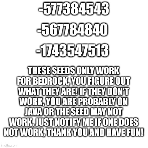 Free seeds only for Bedrock Edition! | -567784840; -577384543; -1743547513; THESE SEEDS ONLY WORK FOR BEDROCK, YOU FIGURE OUT WHAT THEY ARE! IF THEY DON'T WORK, YOU ARE PROBABLY ON JAVA OR THE SEED MAY NOT WORK, JUST NOTIFY ME IF ONE DOES NOT WORK, THANK YOU AND HAVE FUN! | image tagged in memes,blank transparent square,seeds | made w/ Imgflip meme maker