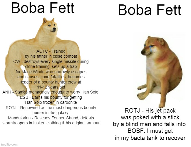 Buff Doge vs. Cheems | Boba Fett; Boba Fett; AOTC - Trained by his father in close combat
CW - destroys every single missile during clone training, sets up a trap for Mace Windu who narrowly escapes and causes clone fatalities, becomes leader of a bounty hunter crew at 11-12 years old
ANH - Stands menacingly enough to worry Han Solo 
ESB - Earns his bounty for getting Han Solo frozen in carbonite
ROTJ - Renowned as the most dangerous bounty hunter in the galaxy 
Mandalorian - Rescues Fennec Shand, defeats stormtroopers in tusken clothing & his original armour; ROTJ - His jet pack was poked with a stick by a blind man and falls into 
BOBF: I must get in my bacta tank to recover | image tagged in memes,buff doge vs cheems,star wars,boba fett | made w/ Imgflip meme maker