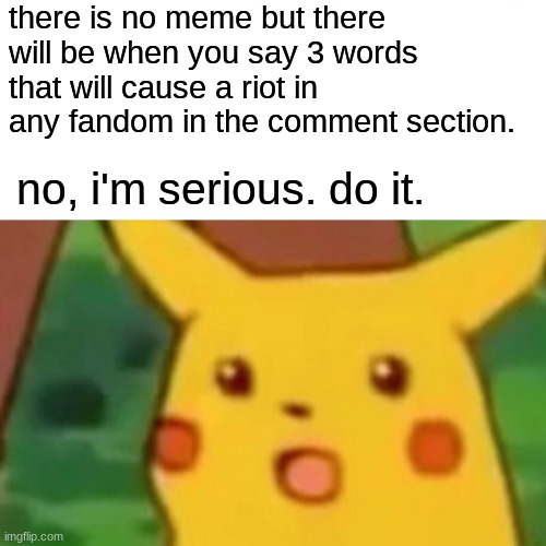 all fan bases and communities allowed. I will be reading these, first one to make me laugh win's meme GOD | there is no meme but there will be when you say 3 words that will cause a riot in any fandom in the comment section. no, i'm serious. do it. | image tagged in memes,surprised pikachu | made w/ Imgflip meme maker
