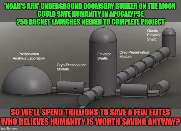 Noah's Ark Moon Base | 'NOAH'S ARK' UNDERGROUND DOOMSDAY BUNKER ON THE MOON 
COULD SAVE HUMANITY IN APOCALYPSE
250 ROCKET LAUNCHES NEEDED TO COMPLETE PROJECT; SO WE'LL SPEND TRILLIONS TO SAVE A FEW ELITES
WHO BELIEVES HUMANITY IS WORTH SAVING ANYWAY? | image tagged in faith in humanity,not worthy | made w/ Imgflip meme maker