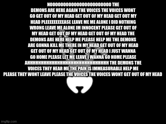THE DEMONS WONT LEAVE THE DEMONS WONT LEAVE THE DEMONS WONT LEAVE THE DEMONS WONT LEAVE THE DEMONS WONT LEAVE | NOOOOOOOOOOOOOOOOOOOOOOO THE DEMONS ARE HERE AGAIN THE VOICES THE VOICES WONT GO GET OUT OF MY HEAD GET OUT OF MY HEAD GET OUT MY HEAD PLEEEEEEEEEASE LEAVE ME ME ALONE I DID NOTHING WRONG LEAVE ME ALONE IM INNOCENT PLEASE GET OUT OF MY HEAD GET OUT OF MY HEAD GET OUT OF MY HEAD THE DEMONS ARE HERE HELP ME PLEASE HELP ME THE DEMONS ARE GONNA KILL ME THERE IN MY HEAD GET OUT OF MY HEAD GET OUT OF MY HEAD GET OUT OF MY HEAD I JUST WANNA GO HOME PLEASE LET ME LEAVE I WANNA GO HOME PLEASE AHHHHHHHHHHHHHHHHHHHHHHHHHHHHHH THE DEMONS THE VOICES THEY HEAR ME THE PAIN IS IMMEASURABLE HELP ME PLEASE THEY WONT LEAVE PLEASE THE VOICES THE VOICES WONT GET OUT OF MY HEAD | image tagged in temp | made w/ Imgflip meme maker