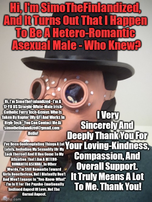 Hi, I'm SimoTheFinlandized,  And It Turns Out That I Happen  To Be A Hetero-Romantic  Asexual Male - Who Knew? | Hi, I'm SimoTheFinlandized, 
And It Turns Out That I Happen 
To Be A Hetero-Romantic 
Asexual Male - Who Knew? Hi, I'm SimoTheFinlandized - I'm A 
17-YO US Straight-White-Male Irish-
Catholic Furry Tech-Genius Who Is 
Taken By Raptor (My GF) And Works In
High-Tech - You Can Contact Me At 
simothefinlandized@gmail.com - 
Hello! I Very Sincerely And 
Deeply Thank You For 
Your Loving-Kindness, 
Compassion, And 
Overall Support. 
It Truly Means A Lot 
To Me. Thank You! I've Been Contemplating Things A Lot 
Lately, Including My Sexuality (Or My 
Lack Thereof) And It Has Come To My 
Attention That I Am A HETERO-
ROMANTIC ASEXUAL. In Other 
Words, I'm Still Romantic Toward 
Girls Nonetheless, But I Blatantly Don't 
And Won't Engage In "You-Know-What"
- I'm In It For The Psycho-Emotionally 
Inclined Aspect Of Love, Not The 
Carnal Aspect. | image tagged in simo-the-finlandized,intro,coming out | made w/ Imgflip meme maker