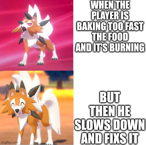 Lycanroc drake format | WHEN THE PLAYER IS BAKING TOO FAST THE FOOD AND IT'S BURNING; BUT THEN HE SLOWS DOWN AND FIXS IT | image tagged in lycanroc drake format | made w/ Imgflip meme maker