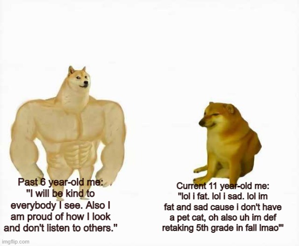Strong dog vs weak dog | Past 6 year-old me: ''I will be kind to everybody I see. Also I am proud of how I look and don't listen to others.''; Current 11 year-old me: ''lol i fat. lol i sad. lol im fat and sad cause i don't have a pet cat, oh also uh im def retaking 5th grade in fall lmao''' | image tagged in strong dog vs weak dog | made w/ Imgflip meme maker