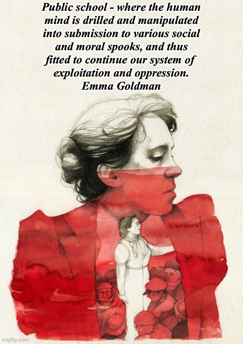 Emma Goldman painting | Public school - where the human
 mind is drilled and manipulated 
into submission to various social
 and moral spooks, and thus 
fitted to continue our system of 
exploitation and oppression.

Emma Goldman | image tagged in emma goldman painting | made w/ Imgflip meme maker