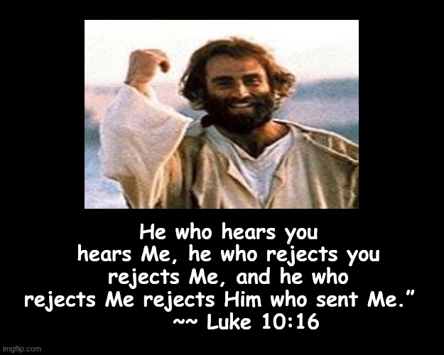 He who hears you hears Me, he who rejects you rejects Me, and he who rejects Me rejects Him who sent Me.” | He who hears you hears Me, he who rejects you rejects Me, and he who rejects Me rejects Him who sent Me.”  
    ~~ Luke 10:16 | image tagged in bible verse | made w/ Imgflip meme maker