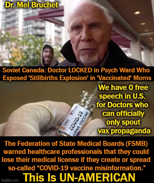 Want to be Like Canada? Keep It Up, America. Censorship of the Truth Is Leading to Our Demise. |  Dr. Mel Bruchet; Soviet Canada: Doctor LOCKED in Psych Ward Who 
Exposed 'Stillbirths Explosion' in 'Vaccinated' Moms; We have 0 free 
speech in U.S.  
for Doctors who  
can officially 
only spout 
vax propaganda; The Federation of State Medical Boards (FSMB) 

warned healthcare professionals that they could 
lose their medical license if they create or spread 
so-called “COVID-19 vaccine misinformation.”; This Is UN-AMERICAN | image tagged in politics,covid vaccine,deaths and adverse events,censorship,medical malfeasance,the truth | made w/ Imgflip meme maker