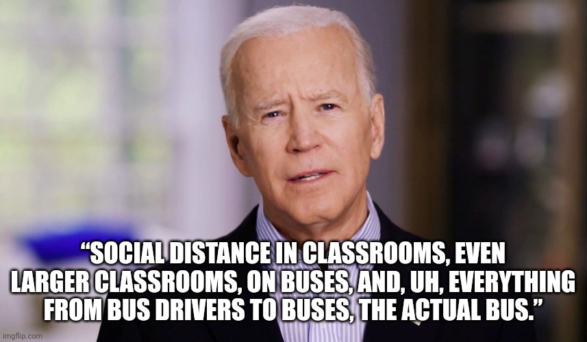 an actual, undoctored quote from Joe Biden, 04 Jan 2022 | “SOCIAL DISTANCE IN CLASSROOMS, EVEN LARGER CLASSROOMS, ON BUSES, AND, UH, EVERYTHING FROM BUS DRIVERS TO BUSES, THE ACTUAL BUS.” | image tagged in joe biden 2020 | made w/ Imgflip meme maker