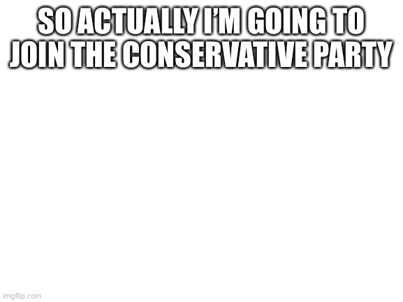 Blank White Template | SO ACTUALLY I’M GOING TO JOIN THE CONSERVATIVE PARTY | image tagged in blank white template | made w/ Imgflip meme maker