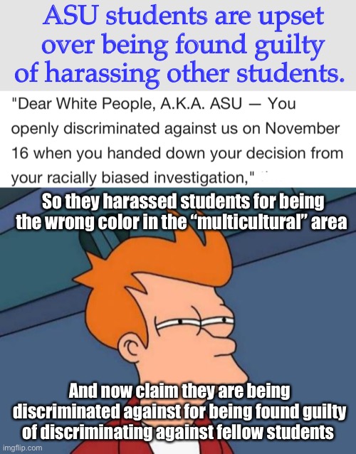 So not all cultures are allowed in the multicultural area. | ASU students are upset over being found guilty of harassing other students. So they harassed students for being the wrong color in the “multicultural” area; And now claim they are being discriminated against for being found guilty of discriminating against fellow students | image tagged in memes,futurama fry,politics lol,liberal logic | made w/ Imgflip meme maker