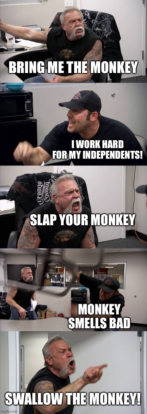 Monkey | BRING ME THE MONKEY; I WORK HARD FOR MY INDEPENDENTS! SLAP YOUR MONKEY; MONKEY SMELLS BAD; SWALLOW THE MONKEY! | image tagged in memes,american chopper argument | made w/ Imgflip meme maker