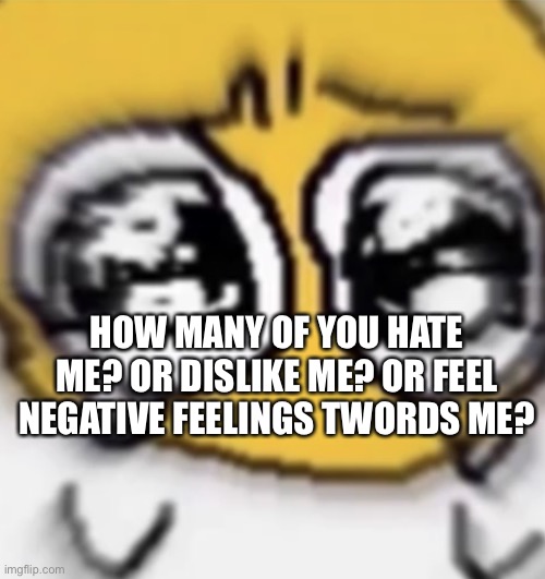 c r i e s | HOW MANY OF YOU HATE ME? OR DISLIKE ME? OR FEEL NEGATIVE FEELINGS TWORDS ME? | image tagged in c r i e s | made w/ Imgflip meme maker