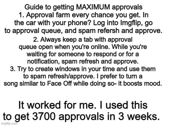 Blank White Template | Guide to getting MAXIMUM approvals
1. Approval farm every chance you get. In the car with your phone? Log into Imgflip, go to approval queue, and spam refersh and approve. 2. Always keep a tab with approval queue open when you're online. While you're waiting for someone to respond or for a notification, spam refresh and approve.
3. Try to create windows in your time and use them to spam refresh/approve. I prefer to turn a song similar to Face Off while doing so- it boosts mood. It worked for me. I used this to get 3700 approvals in 3 weeks. | image tagged in blank white template | made w/ Imgflip meme maker