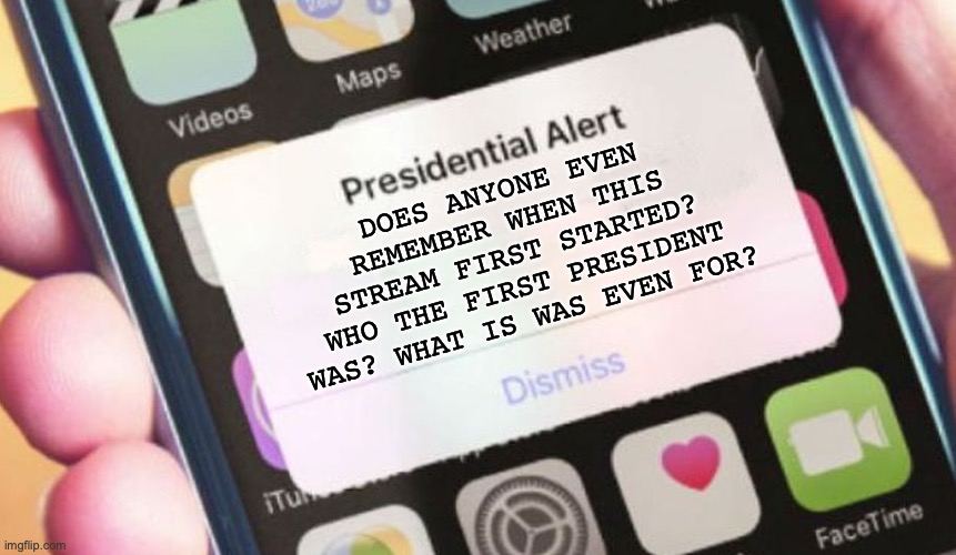I'm genuinely curious. I saw a few images, after not being on for months... | DOES ANYONE EVEN REMEMBER WHEN THIS STREAM FIRST STARTED? WHO THE FIRST PRESIDENT WAS? WHAT IS WAS EVEN FOR? | image tagged in memes,presidential alert,besides for scar,and maybe two other people | made w/ Imgflip meme maker