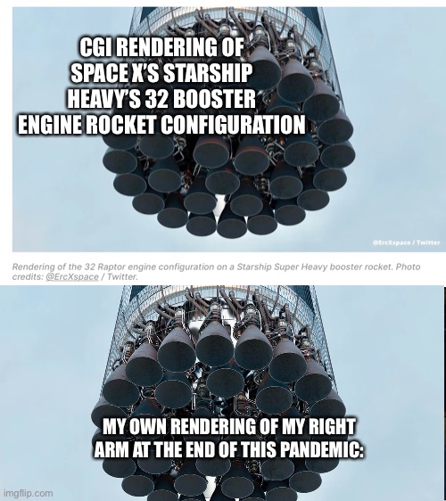 Need another booster | CGI RENDERING OF SPACE X’S STARSHIP HEAVY’S 32 BOOSTER ENGINE ROCKET CONFIGURATION; MY OWN RENDERING OF MY RIGHT ARM AT THE END OF THIS PANDEMIC: | image tagged in covid 19 | made w/ Imgflip meme maker