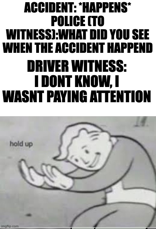hol up | ACCIDENT: *HAPPENS*
POLICE (TO WITNESS):WHAT DID YOU SEE WHEN THE ACCIDENT HAPPEND; DRIVER WITNESS: I DONT KNOW, I WASNT PAYING ATTENTION | image tagged in blank white template,hol up | made w/ Imgflip meme maker