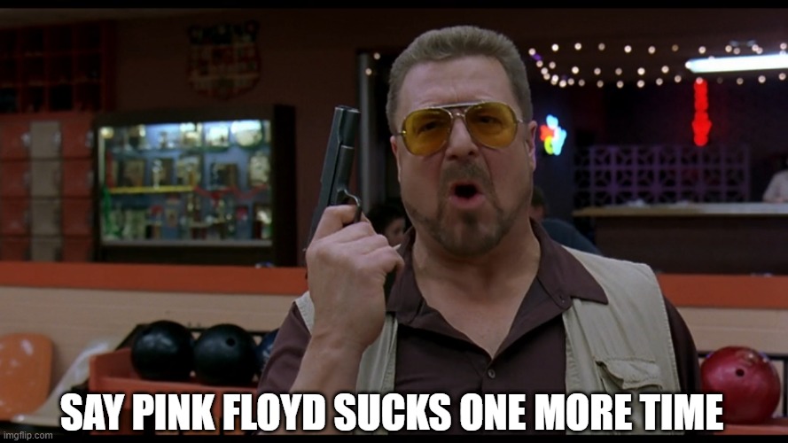 SAY PINK FLOYD SUCKS ONE MORE TIME | image tagged in walter the big lebowski,the big lebowski,pink floyd | made w/ Imgflip meme maker