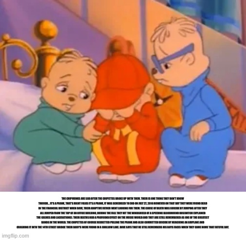 bertstrip | THE CHIPMUNKS ARE SAD AFTER THE CHIPETTES BROKE UP WITH THEM. THEIR IS ONE THING THEY DON'T KNOW THOUGH... IT'S A PRANK, THAT'S RIGHT FOLKS IT'S A PRANK, IT WAS SCHEDULED TO END ON JULY 27, 2016 HOWEVER ON THAT DAY THEY WERE FOUND DEAD IN THE FINANCIAL DISTRICT WHEN DAVE, THEIR ADOPTIVE FATHER WENT LOOKING FOR THEM. THE CAUSE OF DEATH WAS SUICIDE BY JUMPING AFTER THEY ALL JUMPED FROM THE TOP OF AN OFFICE BUILDING, DURING THE FALL THEY HIT THE WINDSHIELD OF A SPEEDING BLOODHOUND BUS(WITCH EXPLAINED THE GASHES AND LACERATIONS). THEIR DEATHS HAD A PROFOUND EFFECT ON THE MUSIC WORLD AND THEY ARE STILL REMEMBERED AS ONE OF THE GREATEST BANDS IN THE WORLD. THE CHIPETTES OF COURSE REGRETTED PULLING THE PRANK AND ALSO COMMITTED SUICIDE BY HIJACKING AN AIRPLANE AND CRASHING IT INTO THE 14TH STREET BRIDGE THEIR BODY'S WERE FOUND IN A SHALLOW LAKE. DAVE SAYS THAT HE STILL REMEMBERS HIS BOYS FACES WHEN THEY CAME HOME THAT FATEFUL DAY. | image tagged in memes | made w/ Imgflip meme maker