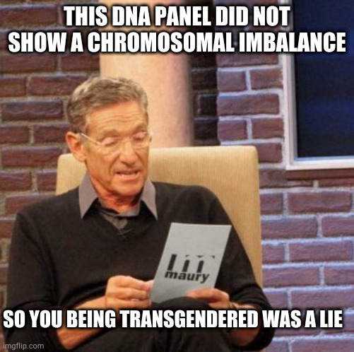 Maury Lie Detector Meme | THIS DNA PANEL DID NOT SHOW A CHROMOSOMAL IMBALANCE; SO YOU BEING TRANSGENDERED WAS A LIE | image tagged in memes,maury lie detector | made w/ Imgflip meme maker