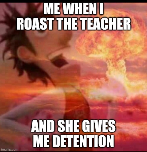 MushroomCloudy | ME WHEN I ROAST THE TEACHER; AND SHE GIVES ME DETENTION | image tagged in mushroomcloudy | made w/ Imgflip meme maker