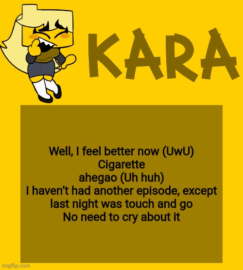 Kara's Meri temp | Well, I feel better now (UwU)
Cigarette ahegao (Uh huh)
I haven’t had another episode, except last night was touch and go
No need to cry about it | image tagged in kara's meri temp | made w/ Imgflip meme maker