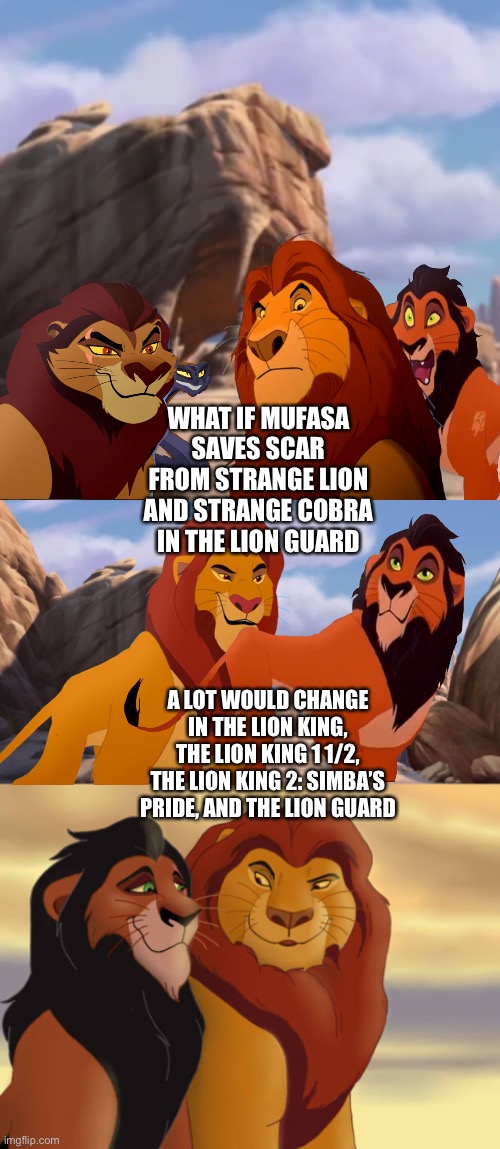 What if Mufasa saves Scar from Strange Lion and Strange Cobra in The Lion Guard | WHAT IF MUFASA SAVES SCAR FROM STRANGE LION AND STRANGE COBRA IN THE LION GUARD; A LOT WOULD CHANGE IN THE LION KING, THE LION KING 1 1/2, THE LION KING 2: SIMBA’S PRIDE, AND THE LION GUARD | image tagged in the lion king,the lion guard,what if,funny memes,mufasa,scar | made w/ Imgflip meme maker