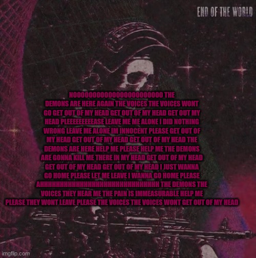 NOOOOOOOOOOOOOOOOOOOOOOO THE DEMONS ARE HERE AGAIN THE VOICES THE VOICES WONT GO GET OUT OF MY HEAD GET OUT OF MY HEAD GET OUT M | NOOOOOOOOOOOOOOOOOOOOOOO THE DEMONS ARE HERE AGAIN THE VOICES THE VOICES WONT GO GET OUT OF MY HEAD GET OUT OF MY HEAD GET OUT MY HEAD PLEEEEEEEEEASE LEAVE ME ME ALONE I DID NOTHING WRONG LEAVE ME ALONE IM INNOCENT PLEASE GET OUT OF MY HEAD GET OUT OF MY HEAD GET OUT OF MY HEAD THE DEMONS ARE HERE HELP ME PLEASE HELP ME THE DEMONS ARE GONNA KILL ME THERE IN MY HEAD GET OUT OF MY HEAD GET OUT OF MY HEAD GET OUT OF MY HEAD I JUST WANNA GO HOME PLEASE LET ME LEAVE I WANNA GO HOME PLEASE AHHHHHHHHHHHHHHHHHHHHHHHHHHHHHH THE DEMONS THE VOICES THEY HEAR ME THE PAIN IS IMMEASURABLE HELP ME PLEASE THEY WONT LEAVE PLEASE THE VOICES THE VOICES WONT GET OUT OF MY HEAD | image tagged in playbois announcement temp | made w/ Imgflip meme maker
