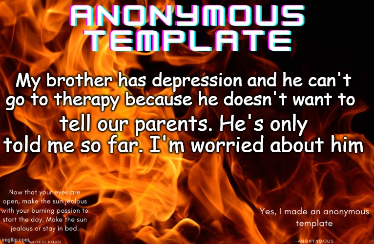 I have no idea why he has it at all as well | My brother has depression and he can't go to therapy because he doesn't want to; tell our parents. He's only told me so far. I'm worried about him | image tagged in my anonymous template,depression | made w/ Imgflip meme maker