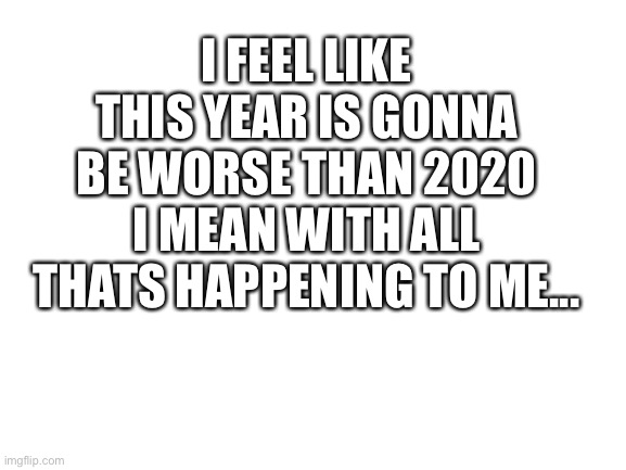 yep definitely | I FEEL LIKE THIS YEAR IS GONNA BE WORSE THAN 2020 I MEAN WITH ALL THATS HAPPENING TO ME... | image tagged in blank white template,zad | made w/ Imgflip meme maker