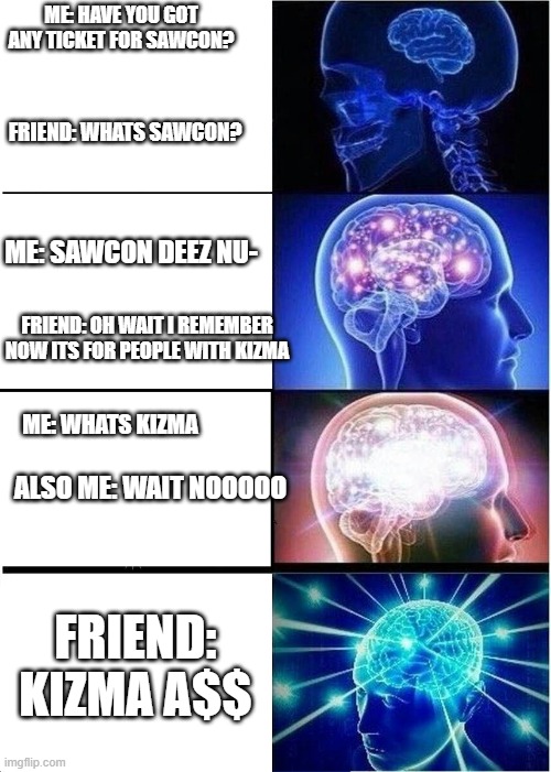 THEE COMBACKKK | ME: HAVE YOU GOT ANY TICKET FOR SAWCON? FRIEND: WHATS SAWCON? ME: SAWCON DEEZ NU-; FRIEND: OH WAIT I REMEMBER NOW ITS FOR PEOPLE WITH KIZMA; ME: WHATS KIZMA; ALSO ME: WAIT NOOOOO; FRIEND: KIZMA A$$ | image tagged in memes,expanding brain | made w/ Imgflip meme maker