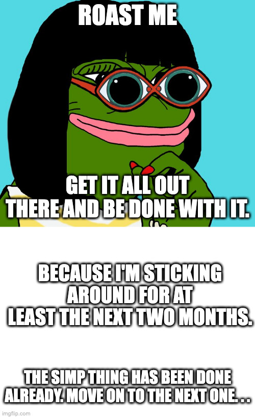 ROAST ME; GET IT ALL OUT THERE AND BE DONE WITH IT. BECAUSE I'M STICKING AROUND FOR AT LEAST THE NEXT TWO MONTHS. THE SIMP THING HAS BEEN DONE ALREADY. MOVE ON TO THE NEXT ONE. . . | image tagged in blank white template | made w/ Imgflip meme maker