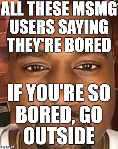 e | ALL THESE MSMG
USERS SAYING THEY'RE BORED; IF YOU'RE SO
BORED, GO
OUTSIDE | image tagged in kanye west stare | made w/ Imgflip meme maker