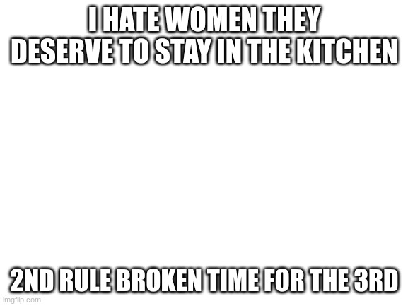 this is for homophobia but remember im doing a speedrun | I HATE WOMEN THEY DESERVE TO STAY IN THE KITCHEN; 2ND RULE BROKEN TIME FOR THE 3RD | image tagged in blank white template | made w/ Imgflip meme maker