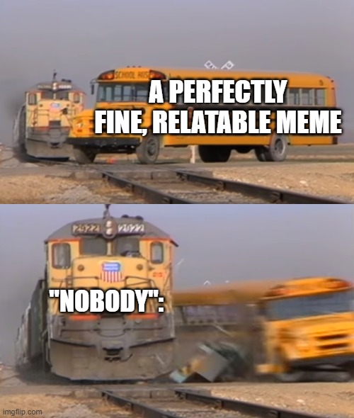 I can't be the only one who finds it unnecessary. | A PERFECTLY FINE, RELATABLE MEME; "NOBODY": | image tagged in a train hitting a school bus | made w/ Imgflip meme maker