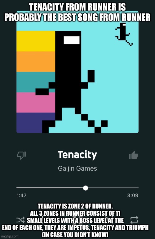 TENACITY FROM RUNNER IS PROBABLY THE BEST SONG FROM RUNNER; TENACITY IS ZONE 2 OF RUNNER, ALL 3 ZONES IN RUNNER CONSIST OF 11 SMALL LEVELS WITH A BOSS LEVEL AT THE END OF EACH ONE, THEY ARE IMPETUS, TENACITY AND TRIUMPH
(IN CASE YOU DIDN’T KNOW) | made w/ Imgflip meme maker