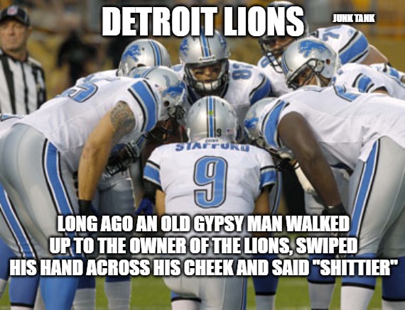 Detroit Lions | JUNK TANK; DETROIT LIONS; LONG AGO AN OLD GYPSY MAN WALKED UP TO THE OWNER OF THE LIONS, SWIPED HIS HAND ACROSS HIS CHEEK AND SAID "SHITTIER" | image tagged in detroit lions | made w/ Imgflip meme maker