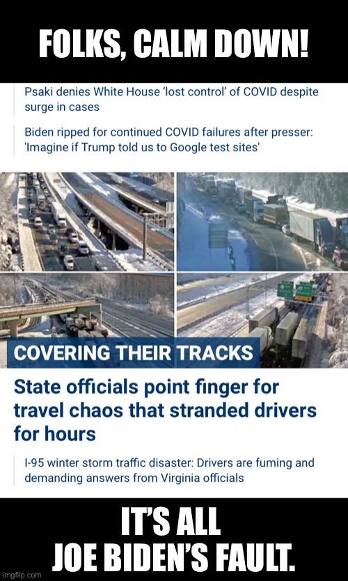 Joe Biden is to blame for absolutely everyting. | FOLKS, CALM DOWN! IT’S ALL 
JOE BIDEN’S FAULT. | image tagged in joe biden,biden,creepy joe biden,democrat party,incompetence,communists | made w/ Imgflip meme maker