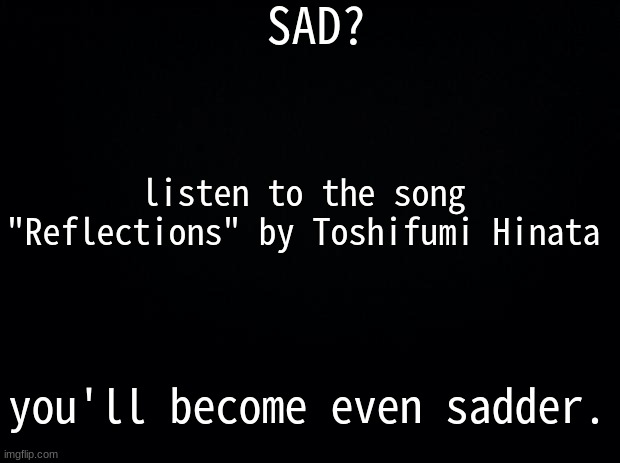 heres the link: https://www.youtube.com/watch?v=MJenceQ9IEw | SAD? listen to the song "Reflections" by Toshifumi Hinata; you'll become even sadder. | image tagged in black background | made w/ Imgflip meme maker