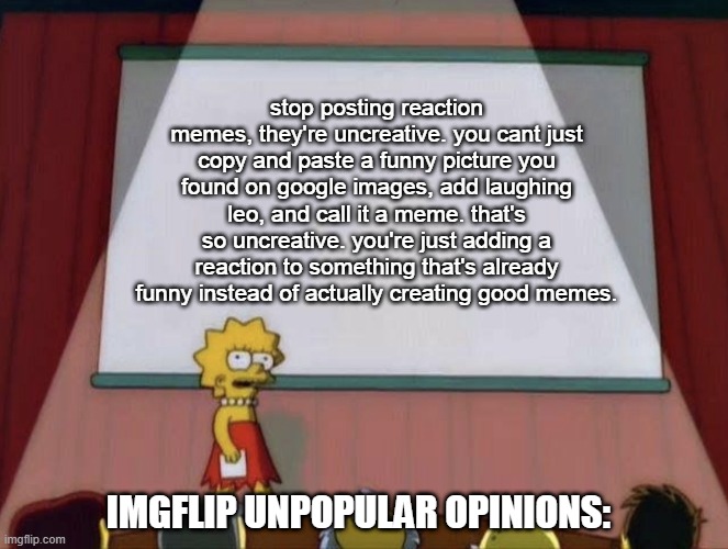 even worse, the only reason the fun hotpage is filled with them is bcs large users create them. | stop posting reaction memes, they're uncreative. you cant just copy and paste a funny picture you found on google images, add laughing leo, and call it a meme. that's so uncreative. you're just adding a reaction to something that's already funny instead of actually creating good memes. IMGFLIP UNPOPULAR OPINIONS: | image tagged in lisa petition meme | made w/ Imgflip meme maker