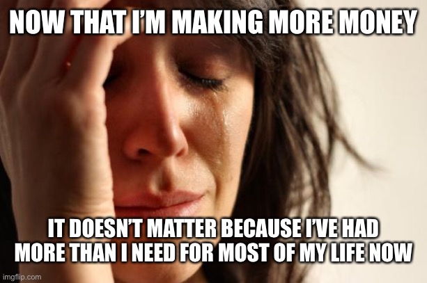 First World Problems | NOW THAT I’M MAKING MORE MONEY; IT DOESN’T MATTER BECAUSE I’VE HAD MORE THAN I NEED FOR MOST OF MY LIFE NOW | image tagged in memes,first world problems | made w/ Imgflip meme maker