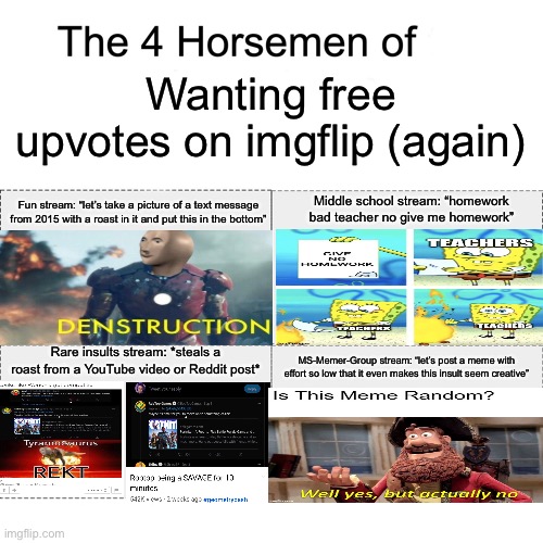 The four horsemen of wanting free upvotes on imgflip (again) | Wanting free upvotes on imgflip (again); Fun stream: “let’s take a picture of a text message from 2015 with a roast in it and put this in the bottom”; Middle school stream: “homework bad teacher no give me homework”; Rare insults stream: *steals a roast from a YouTube video or Reddit post*; MS-Memer-Group stream: “let’s post a meme with effort so low that it even makes this insult seem creative” | image tagged in four horsemen | made w/ Imgflip meme maker