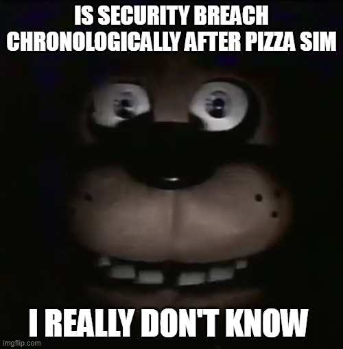 freddy | IS SECURITY BREACH CHRONOLOGICALLY AFTER PIZZA SIM; I REALLY DON'T KNOW | image tagged in freddy | made w/ Imgflip meme maker