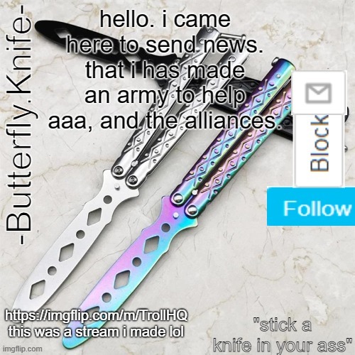 Mod Note: Ok Sir. I'm Gonna Follow. -YourAverageBigShot | hello. i came here to send news. that i has made an army to help aaa, and the alliances. https://imgflip.com/m/TrollHQ

this was a stream i made lol | image tagged in butterfly knife temp | made w/ Imgflip meme maker