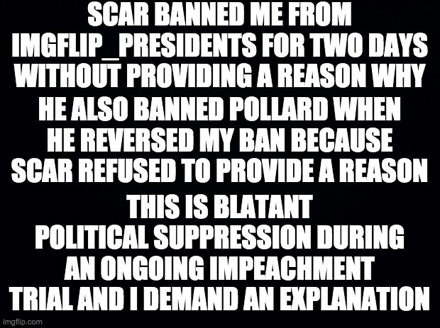 See the tyrant for yourself: imgflip.com/i/5zylve?nerp=1641365503#com16493382 | SCAR BANNED ME FROM IMGFLIP_PRESIDENTS FOR TWO DAYS WITHOUT PROVIDING A REASON WHY; HE ALSO BANNED POLLARD WHEN HE REVERSED MY BAN BECAUSE SCAR REFUSED TO PROVIDE A REASON; THIS IS BLATANT POLITICAL SUPPRESSION DURING AN ONGOING IMPEACHMENT TRIAL AND I DEMAND AN EXPLANATION | image tagged in black background | made w/ Imgflip meme maker