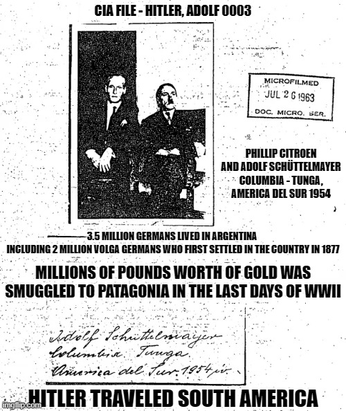 CIA FILE - HITLER, ADOLF 0003; PHILLIP CITROEN AND ADOLF SCHÜTTELMAYER COLUMBIA - TUNGA, AMERICA DEL SUR 1954; 3.5 MILLION GERMANS LIVED IN ARGENTINA 
INCLUDING 2 MILLION VOLGA GERMANS WHO FIRST SETTLED IN THE COUNTRY IN 1877; MILLIONS OF POUNDS WORTH OF GOLD WAS SMUGGLED TO PATAGONIA IN THE LAST DAYS OF WWII; HITLER TRAVELED SOUTH AMERICA | made w/ Imgflip meme maker