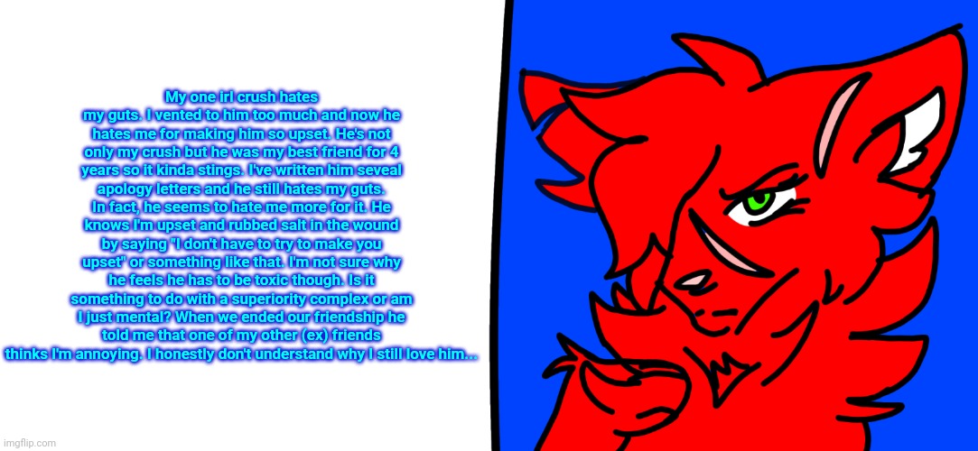Copypasta people, it's your time to shine ig. I do need advice tho. | My one irl crush hates my guts. I vented to him too much and now he hates me for making him so upset. He's not only my crush but he was my best friend for 4 years so it kinda stings. I've written him seveal apology letters and he still hates my guts. In fact, he seems to hate me more for it. He knows I'm upset and rubbed salt in the wound by saying "I don't have to try to make you upset" or something like that. I'm not sure why he feels he has to be toxic though. Is it something to do with a superiority complex or am I just mental? When we ended our friendship he told me that one of my other (ex) friends thinks I'm annoying. I honestly don't understand why I still love him... | image tagged in redrose says | made w/ Imgflip meme maker