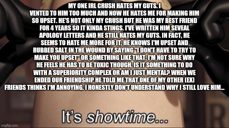 It's showtime | MY ONE IRL CRUSH HATES MY GUTS. I VENTED TO HIM TOO MUCH AND NOW HE HATES ME FOR MAKING HIM SO UPSET. HE'S NOT ONLY MY CRUSH BUT HE WAS MY BEST FRIEND FOR 4 YEARS SO IT KINDA STINGS. I'VE WRITTEN HIM SEVEAL APOLOGY LETTERS AND HE STILL HATES MY GUTS. IN FACT, HE SEEMS TO HATE ME MORE FOR IT. HE KNOWS I'M UPSET AND RUBBED SALT IN THE WOUND BY SAYING "I DON'T HAVE TO TRY TO MAKE YOU UPSET" OR SOMETHING LIKE THAT. I'M NOT SURE WHY HE FEELS HE HAS TO BE TOXIC THOUGH. IS IT SOMETHING TO DO WITH A SUPERIORITY COMPLEX OR AM I JUST MENTAL? WHEN WE ENDED OUR FRIENDSHIP HE TOLD ME THAT ONE OF MY OTHER (EX) FRIENDS THINKS I'M ANNOYING. I HONESTLY DON'T UNDERSTAND WHY I STILL LOVE HIM... | image tagged in it's showtime | made w/ Imgflip meme maker