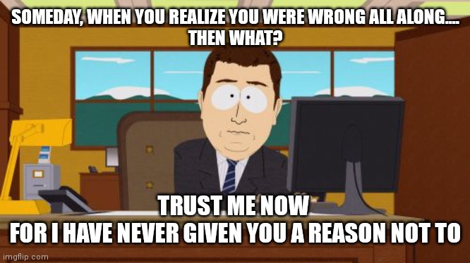 Respect me. Trust me. | SOMEDAY, WHEN YOU REALIZE YOU WERE WRONG ALL ALONG....
THEN WHAT? TRUST ME NOW 
FOR I HAVE NEVER GIVEN YOU A REASON NOT TO | image tagged in trust me,memes,listen,check yourself before you wreck yourself,believe me,coronavirus | made w/ Imgflip meme maker
